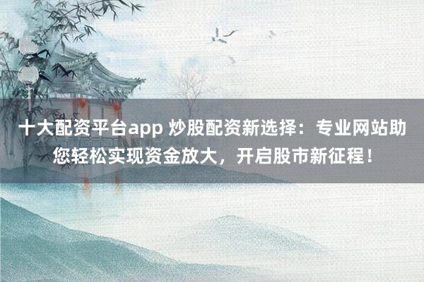 十大配资平台app 炒股配资新选择：专业网站助您轻松实现资金放大，开启股市新征程！