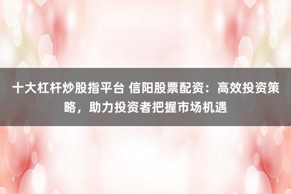 十大杠杆炒股指平台 信阳股票配资：高效投资策略，助力投资者把握市场机遇