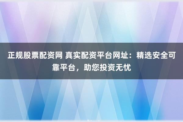 正规股票配资网 真实配资平台网址：精选安全可靠平台，助您投资无忧