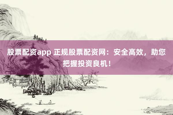 股票配资app 正规股票配资网：安全高效，助您把握投资良机！