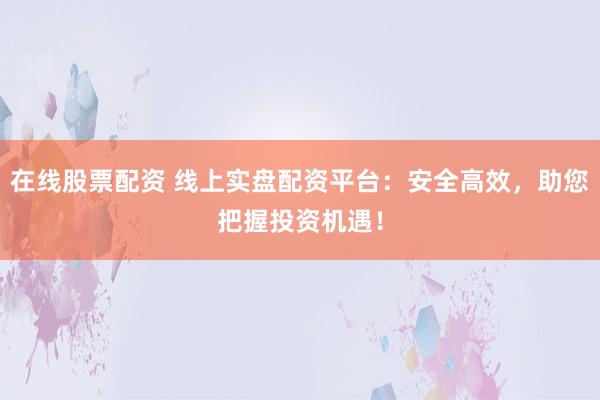 在线股票配资 线上实盘配资平台：安全高效，助您把握投资机遇！