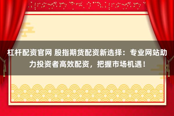 杠杆配资官网 股指期货配资新选择：专业网站助力投资者高效配资，把握市场机遇！