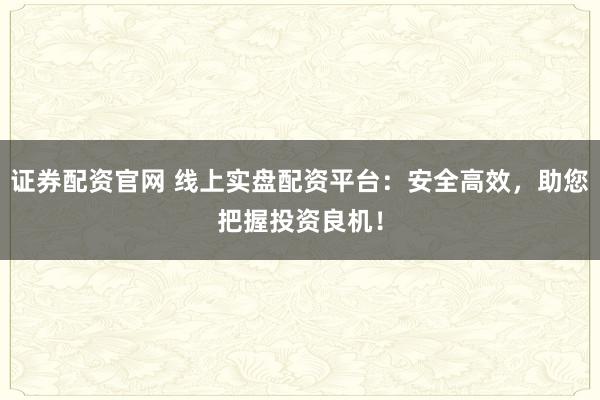 证券配资官网 线上实盘配资平台：安全高效，助您把握投资良机！