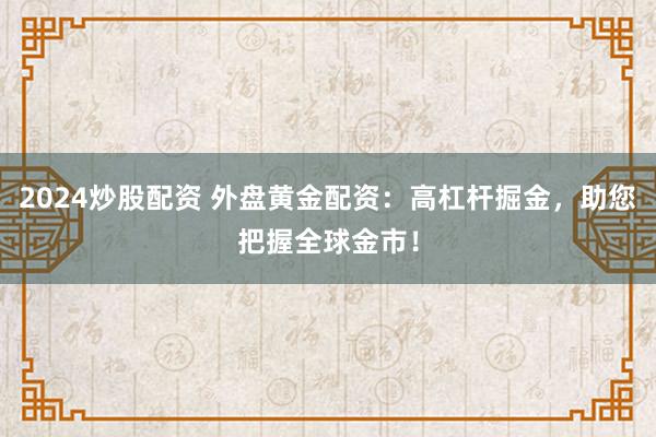2024炒股配资 外盘黄金配资：高杠杆掘金，助您把握全球金市！