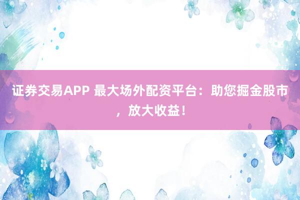 证券交易APP 最大场外配资平台：助您掘金股市，放大收益！