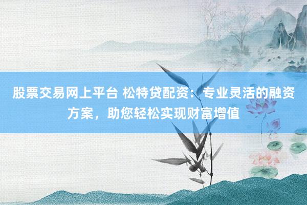 股票交易网上平台 松特贷配资：专业灵活的融资方案，助您轻松实现财富增值