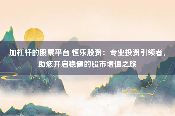 加杠杆的股票平台 恒乐股资：专业投资引领者，助您开启稳健的股市增值之旅