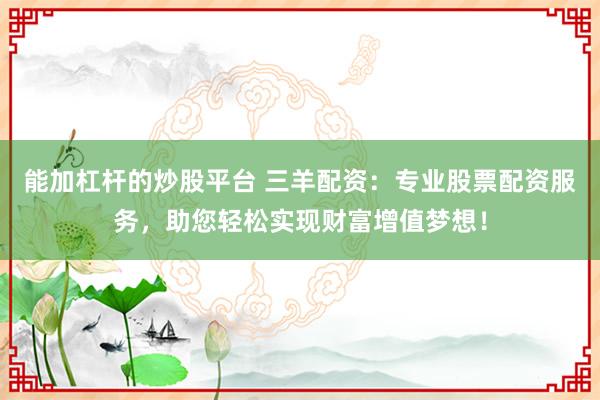能加杠杆的炒股平台 三羊配资：专业股票配资服务，助您轻松实现财富增值梦想！