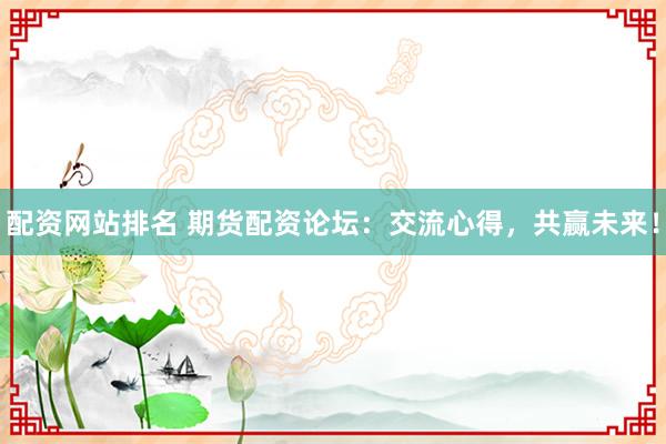 配资网站排名 期货配资论坛：交流心得，共赢未来！