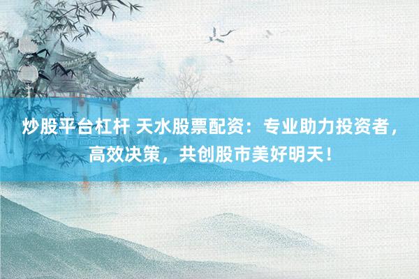 炒股平台杠杆 天水股票配资：专业助力投资者，高效决策，共创股市美好明天！