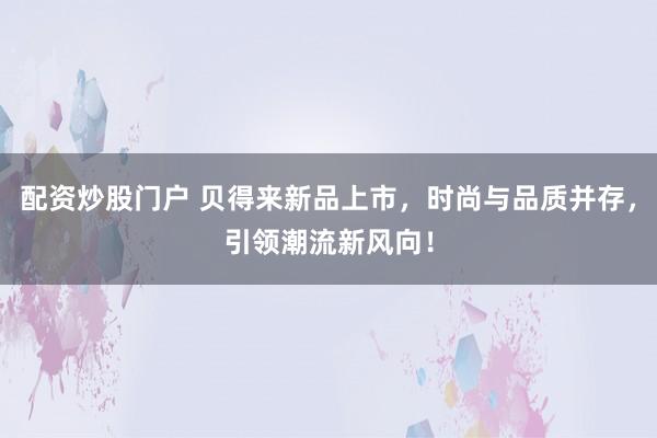 配资炒股门户 贝得来新品上市，时尚与品质并存，引领潮流新风向！