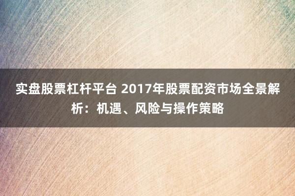 实盘股票杠杆平台 2017年股票配资市场全景解析：机遇、风险与操作策略