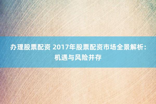 办理股票配资 2017年股票配资市场全景解析：机遇与风险并存