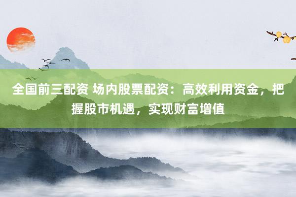 全国前三配资 场内股票配资：高效利用资金，把握股市机遇，实现财富增值
