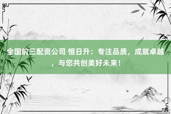 全国前三配资公司 恒日升：专注品质，成就卓越，与您共创美好未来！