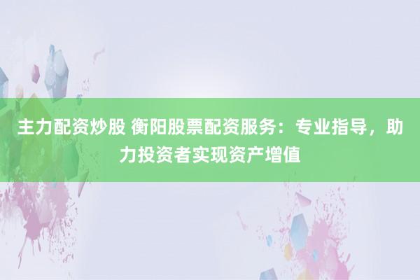 主力配资炒股 衡阳股票配资服务：专业指导，助力投资者实现资产增值