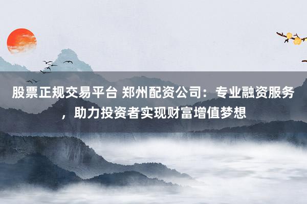 股票正规交易平台 郑州配资公司：专业融资服务，助力投资者实现财富增值梦想