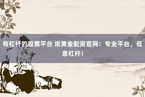 有杠杆的股票平台 纸黄金配资官网：专业平台，低息杠杆！