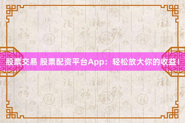 股票交易 股票配资平台App：轻松放大你的收益！