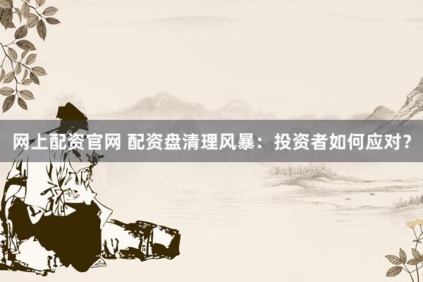 网上配资官网 配资盘清理风暴：投资者如何应对？