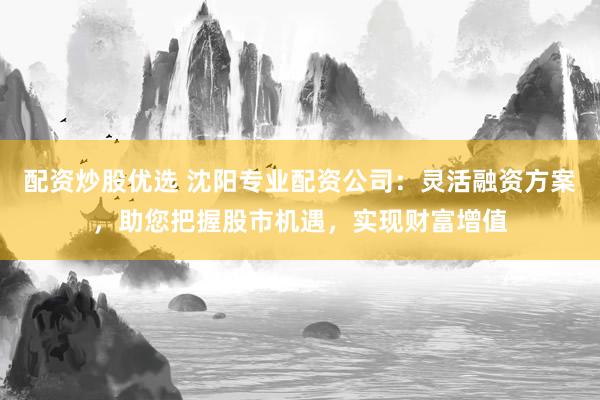配资炒股优选 沈阳专业配资公司：灵活融资方案，助您把握股市机遇，实现财富增值