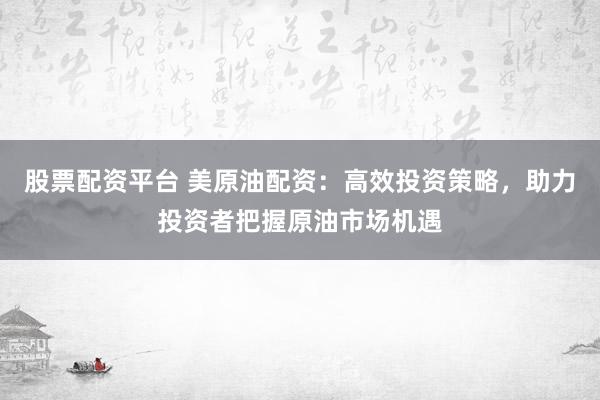 股票配资平台 美原油配资:高效投资策略,助力投资者把握原油市场机遇