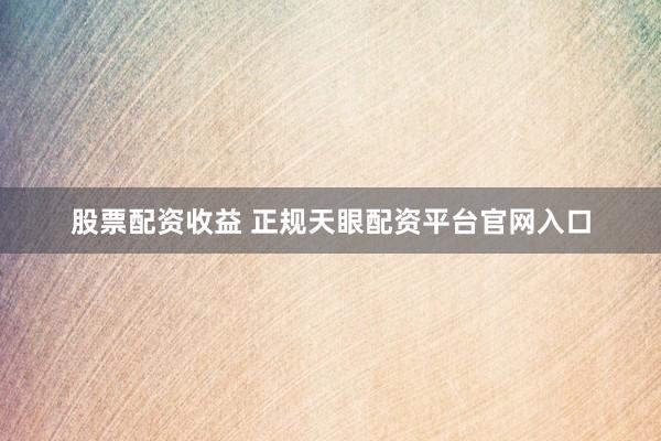 股票配资收益 正规天眼配资平台官网入口