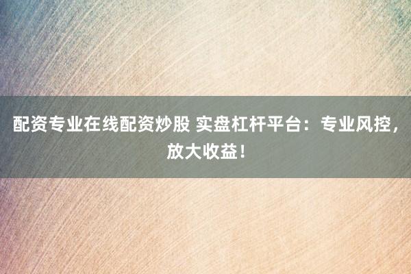 配资专业在线配资炒股 实盘杠杆平台：专业风控，放大收益！