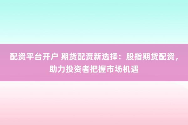 配资平台开户 期货配资新选择：股指期货配资，助力投资者把握市场机遇