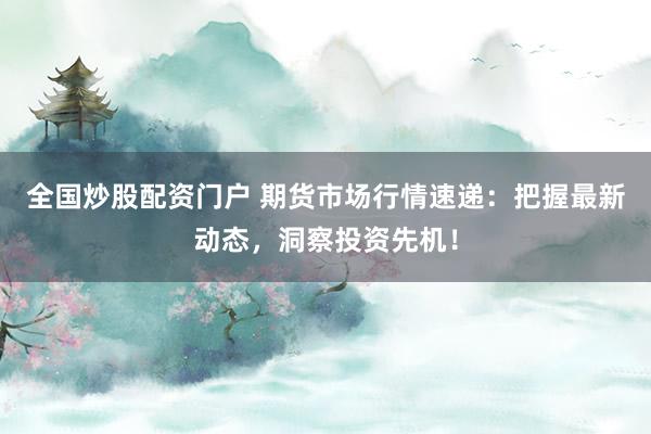 全国炒股配资门户 期货市场行情速递：把握最新动态，洞察投资先机！