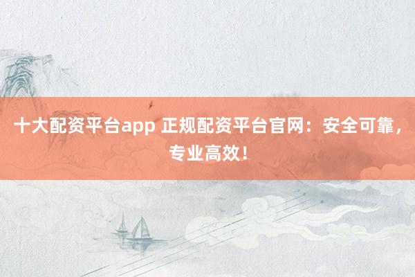 十大配资平台app 正规配资平台官网:安全可靠,专业高效!