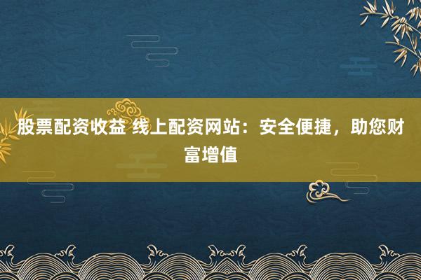 股票配资收益 线上配资网站：安全便捷，助您财富增值