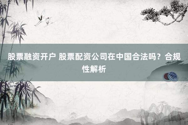 股票融资开户 股票配资公司在中国合法吗?合规性解析