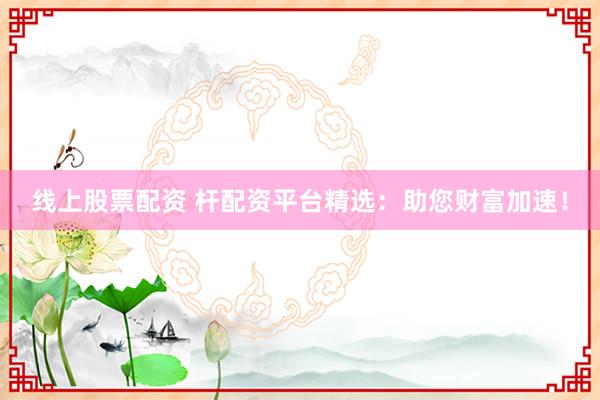 线上股票配资 杆配资平台精选：助您财富加速！