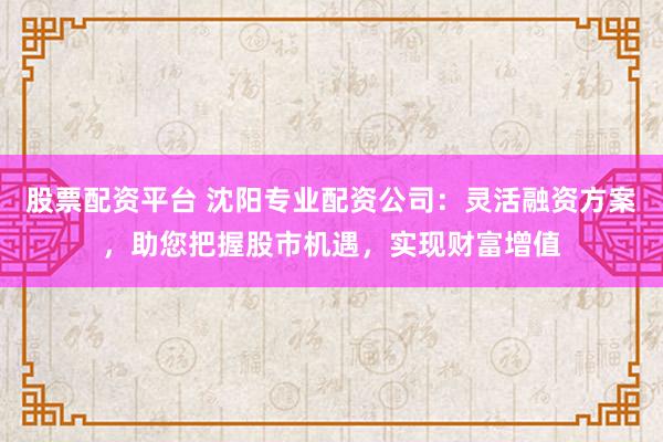 股票配资平台 沈阳专业配资公司:灵活融资方案,助您把握股市机遇,实现财富增值