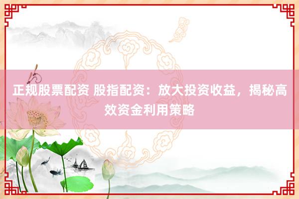 正规股票配资 股指配资：放大投资收益，揭秘高效资金利用策略