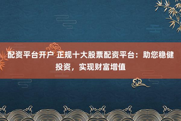 配资平台开户 正规十大股票配资平台：助您稳健投资，实现财富增值