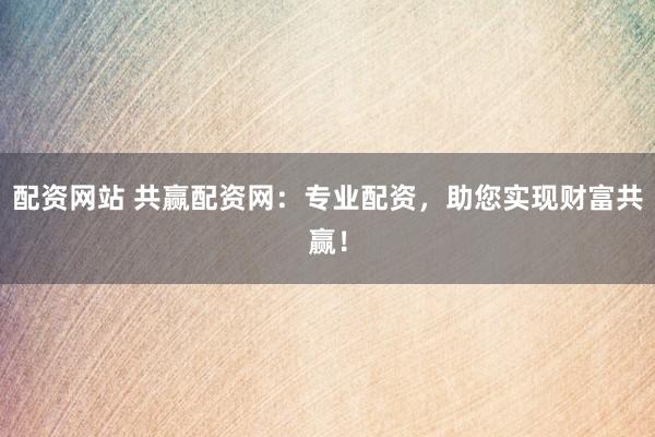 配资网站 共赢配资网：专业配资，助您实现财富共赢！