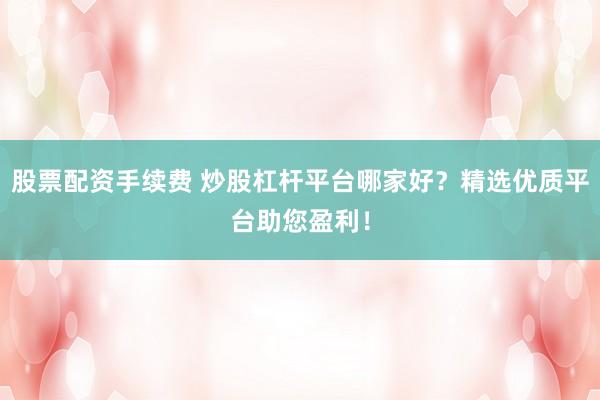 股票配资手续费 炒股杠杆平台哪家好？精选优质平台助您盈利！