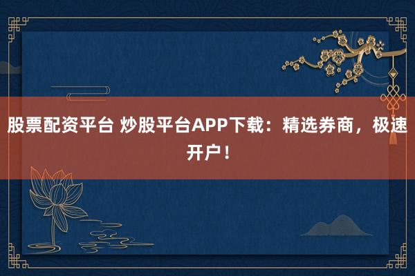 股票配资平台 炒股平台APP下载：精选券商，极速开户！