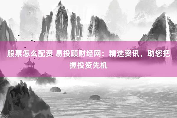 股票怎么配资 易投顾财经网：精选资讯，助您把握投资先机