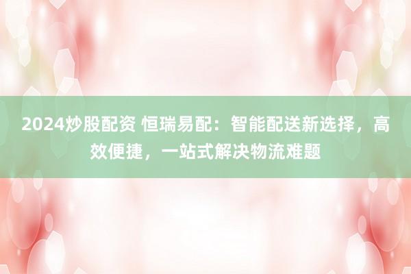 2024炒股配资 恒瑞易配：智能配送新选择，高效便捷，一站式解决物流难题