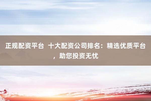 正规配资平台  十大配资公司排名：精选优质平台，助您投资无忧