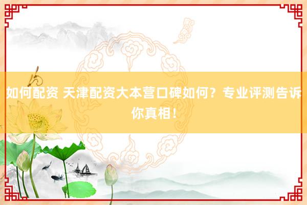 如何配资 天津配资大本营口碑如何？专业评测告诉你真相！