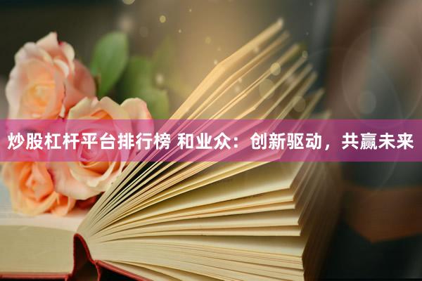 炒股杠杆平台排行榜 和业众：创新驱动，共赢未来