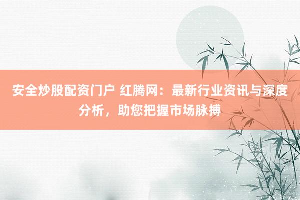 安全炒股配资门户 红腾网：最新行业资讯与深度分析，助您把握市场脉搏