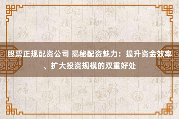 股票正规配资公司 揭秘配资魅力：提升资金效率、扩大投资规模的双重好处