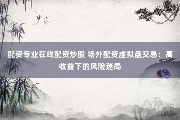 配资专业在线配资炒股 场外配资虚拟盘交易:高收益下的风险迷局