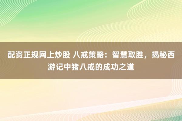 配资正规网上炒股 八戒策略：智慧取胜，揭秘西游记中猪八戒的成功之道