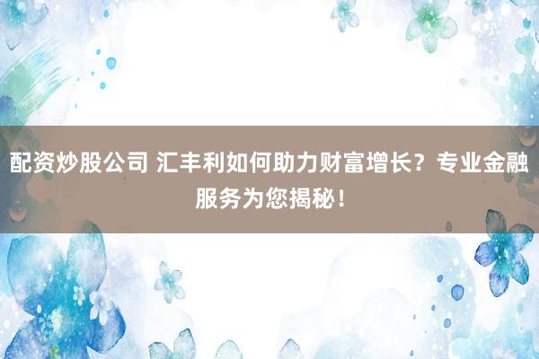 配资炒股公司 汇丰利如何助力财富增长？专业金融服务为您揭秘！